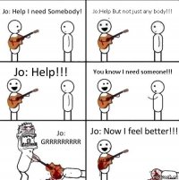 Jo: Help I need Somebody! Jo:Help But not just any body!!! Jo: Help!!! You know I need someone!!! Jo: GRRRRRRRRR Jo: Now I feel better!!!