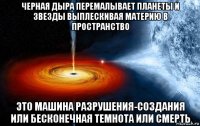 черная дыра перемалывает планеты и звезды выплескивая материю в пространство это машина разрушения-создания или бесконечная темнота или смерть