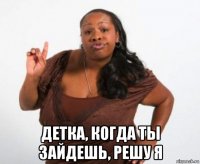  детка, когда ты зайдешь, решу я