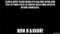 если в друг я вам пишу,что вы мне нрав или ,что-то типо того,то скорее всего мне просто нечем заняться. или я бухой!