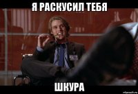 я раскусил тебя шкура
