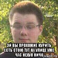  эй вы прохожие курить есть стою тут на улице уже час нехуя ничо