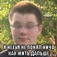  я нехуя не понял ничо как жить дальше