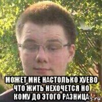  может мне настолько хуево что жить нехочется но кому до этого разница