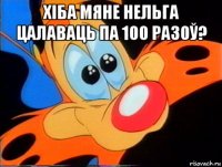 хіба мяне нельга цалаваць па 100 разоў? 