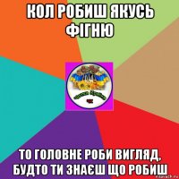 кол робиш якусь фігню то головне роби вигляд, будто ти знаєш що робиш