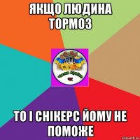якщо людина тормоз то і снікерс йому не поможе