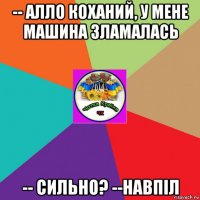 -- алло коханий, у мене машина зламалась -- сильно? --навпіл