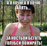 а я хочю,а я хочю апять... за костьой бєгать голубєй пожирать!