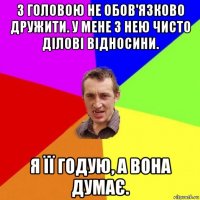 з головою не обов'язково дружити. у мене з нею чисто ділові відносини. я її годую, а вона думає.