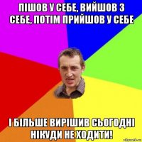 пішов у себе, вийшов з себе, потім прийшов у себе і більше вирішив сьогодні нікуди не ходити!