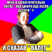 мене в школі вчителька питає " яка цифра йде після десяти " ? я сказав " валет "