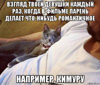 взгляд твоей девушки каждый раз, когда в фильме парень делает что-нибудь романтичное например, кимуру