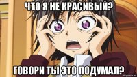 что я не красивый? говори ты это подумал?