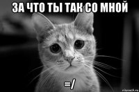 за что ты так со мной =/