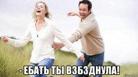  - ебать ты взбзднула!