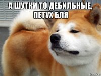 а шутки то дебильные, петух бля 
