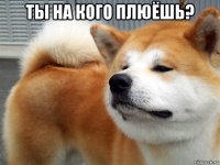 ты на кого плюёшь? 
