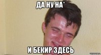 да ну на* и бекир здесь