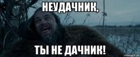 неудачник, ты не дачник!