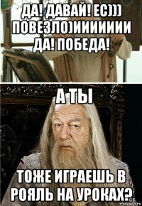 да! давай! ес))) повезло)иииииии да! победа! тоже играешь в рояль на уроках?
