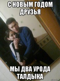 с новым годом друзья мы два урода талдыка
