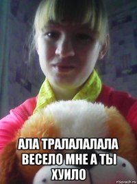  ала тралалалала весело мне а ты хуило