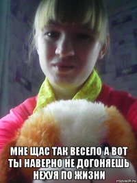  мне щас так весело а вот ты наверно не догоняешь нехуя по жизни