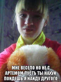  мне весело но не с артемом пусть ты нахуй поидешь я наиду другого