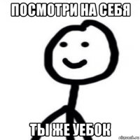 посмотри на себя ты же уебок