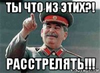 ты что из этих?! расстрелять!!!