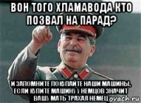 вон того хламавода кто позвал на парад? и запомните покупайте наши машины, если купите машину у немцов значит вашу мать трахал немец