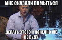 мне сказали помыться делать этого я конечно же не буду