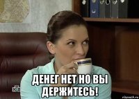  денег нет но вы держитесь!