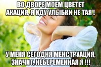 во дворе моем цветет акация, я иду улыбки не тая ! у меня сегодня менструация, значит, небеременная я !!!