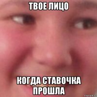 твое лицо когда ставочка прошла