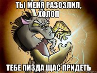 ты меня разозлил, холоп тебе пизда щас придеть