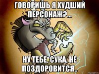 говоришь я худший персонаж?... ну тебе, сука, не поздоровится..