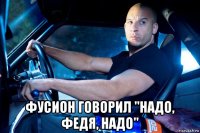  фусион говорил "надо, федя, надо"