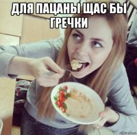 для пацаны щас бы гречки 