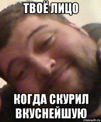 твоё лицо когда скурил вкуснейшую