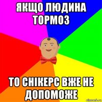 якщо людина тормоз то снікерс вже не допоможе