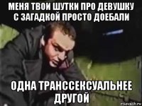 меня твои шутки про девушку с загадкой просто доебали одна транссексуальнее другой