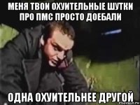 меня твои охуительные шутки про пмс просто доебали одна охуительнее другой