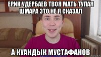 ерик удербаев твоя мать тупая шмара это не я сказал а куандык мустафанов