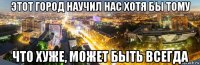 этот город научил нас хотя бы тому что хуже, может быть всегда