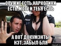 оружие есть,наркотики есть,могу и тебя есть а вот докумэнты нэт..забыл бля