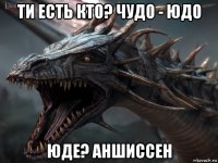 ти есть кто? чудо - юдо юде? аншиссен