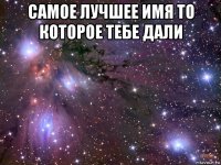 самое лучшее имя то которое тебе дали 