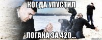 когда упустил логана за 420...